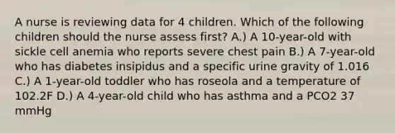 A nurse is reviewing data for 4 children. Which of the following children should the nurse assess first? A.) A 10-year-old with sickle cell anemia who reports severe chest pain B.) A 7-year-old who has diabetes insipidus and a specific urine gravity of 1.016 C.) A 1-year-old toddler who has roseola and a temperature of 102.2F D.) A 4-year-old child who has asthma and a PCO2 37 mmHg