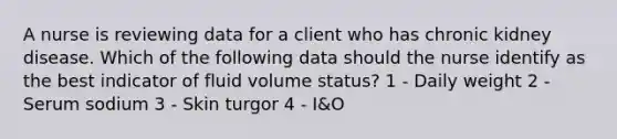 A nurse is reviewing data for a client who has chronic kidney disease. Which of the following data should the nurse identify as the best indicator of fluid volume status? 1 - Daily weight 2 - Serum sodium 3 - Skin turgor 4 - I&O