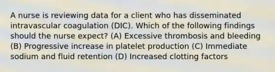 A nurse is reviewing data for a client who has disseminated intravascular coagulation (DIC). Which of the following findings should the nurse expect? (A) Excessive thrombosis and bleeding (B) Progressive increase in platelet production (C) Immediate sodium and fluid retention (D) Increased clotting factors