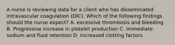 A nurse is reviewing data for a client who has disseminated intravascular coagulation (DIC). Which of the following findings should the nurse expect? A. excessive thrombosis and bleeding B. Progressive increase in platelet production C. Immediate sodium and fluid retention D. Increased clotting factors