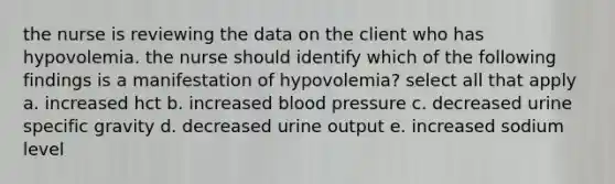 the nurse is reviewing the data on the client who has hypovolemia. the nurse should identify which of the following findings is a manifestation of hypovolemia? select all that apply a. increased hct b. increased blood pressure c. decreased urine specific gravity d. decreased urine output e. increased sodium level