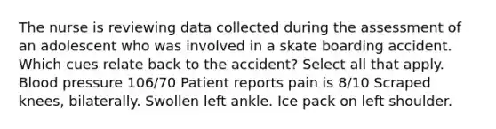 The nurse is reviewing data collected during the assessment of an adolescent who was involved in a skate boarding accident. Which cues relate back to the accident? Select all that apply. Blood pressure 106/70 Patient reports pain is 8/10 Scraped knees, bilaterally. Swollen left ankle. Ice pack on left shoulder.