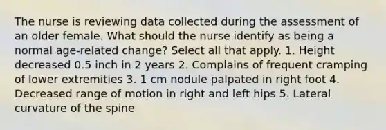 The nurse is reviewing data collected during the assessment of an older female. What should the nurse identify as being a normal age-related change? Select all that apply. 1. Height decreased 0.5 inch in 2 years 2. Complains of frequent cramping of lower extremities 3. 1 cm nodule palpated in right foot 4. Decreased range of motion in right and left hips 5. Lateral curvature of the spine