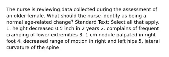 The nurse is reviewing data collected during the assessment of an older female. What should the nurse identify as being a normal age-related change? Standard Text: Select all that apply. 1. height decreased 0.5 inch in 2 years 2. complains of frequent cramping of lower extremities 3. 1 cm nodule palpated in right foot 4. decreased range of motion in right and left hips 5. lateral curvature of the spine