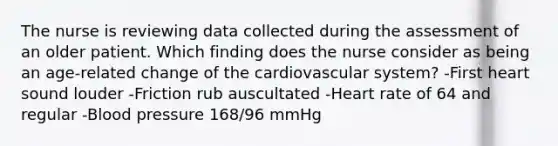 The nurse is reviewing data collected during the assessment of an older patient. Which finding does the nurse consider as being an age-related change of the cardiovascular system? -First heart sound louder -Friction rub auscultated -Heart rate of 64 and regular -Blood pressure 168/96 mmHg