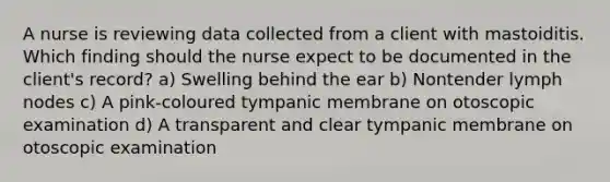 A nurse is reviewing data collected from a client with mastoiditis. Which finding should the nurse expect to be documented in the client's record? a) Swelling behind the ear b) Nontender lymph nodes c) A pink-coloured tympanic membrane on otoscopic examination d) A transparent and clear tympanic membrane on otoscopic examination