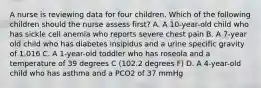 A nurse is reviewing data for four children. Which of the following children should the nurse assess first? A. A 10-year-old child who has sickle cell anemia who reports severe chest pain B. A 7-year old child who has diabetes insipidus and a urine specific gravity of 1.016 C. A 1-year-old toddler who has roseola and a temperature of 39 degrees C (102.2 degrees F) D. A 4-year-old child who has asthma and a PCO2 of 37 mmHg