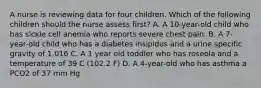 A nurse is reviewing data for four children. Which of the following children should the nurse assess first? A. A 10-year-old child who has sickle cell anemia who reports severe chest pain. B. A 7-year-old child who has a diabetes insipidus and a urine specific gravity of 1.016 C. A 1 year old toddler who has roseola and a temperature of 39 C (102.2 F) D. A 4-year-old who has asthma a PCO2 of 37 mm Hg