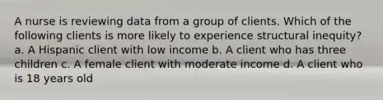 A nurse is reviewing data from a group of clients. Which of the following clients is more likely to experience structural inequity? a. A Hispanic client with low income b. A client who has three children c. A female client with moderate income d. A client who is 18 years old