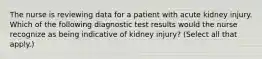 The nurse is reviewing data for a patient with acute kidney injury. Which of the following diagnostic test results would the nurse recognize as being indicative of kidney injury? (Select all that apply.)