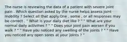 The nurse is reviewing the data of a patient with severe joint pain . Which question asked by the nurse helps assess joint mobility ? Select all that apply.One , some , or all responses may be correct . " What is your daily diet like ? " " What are your normal daily activities ? " " Does your joint pain worsen if you walk ? " " Have you noticed any swelling of the joints ? " " Have you noticed any open sores at your joints ? "