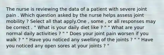 The nurse is reviewing the data of a patient with severe joint pain . Which question asked by the nurse helps assess joint mobility ? Select all that apply.One , some , or all responses may be correct . " What is your daily diet like ? " " What are your normal daily activities ? " " Does your joint pain worsen if you walk ? " " Have you noticed any swelling of the joints ? " " Have you noticed any open sores at your joints ? "