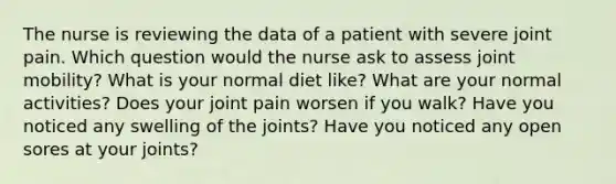 The nurse is reviewing the data of a patient with severe joint pain. Which question would the nurse ask to assess joint mobility? What is your normal diet like? What are your normal activities? Does your joint pain worsen if you walk? Have you noticed any swelling of the joints? Have you noticed any open sores at your joints?