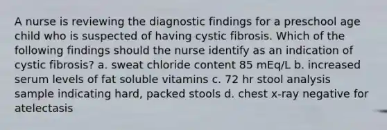 A nurse is reviewing the diagnostic findings for a preschool age child who is suspected of having cystic fibrosis. Which of the following findings should the nurse identify as an indication of cystic fibrosis? a. sweat chloride content 85 mEq/L b. increased serum levels of fat soluble vitamins c. 72 hr stool analysis sample indicating hard, packed stools d. chest x-ray negative for atelectasis