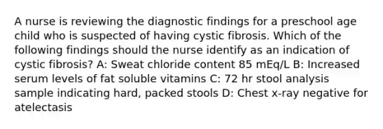 A nurse is reviewing the diagnostic findings for a preschool age child who is suspected of having cystic fibrosis. Which of the following findings should the nurse identify as an indication of cystic fibrosis? A: Sweat chloride content 85 mEq/L B: Increased serum levels of fat soluble vitamins C: 72 hr stool analysis sample indicating hard, packed stools D: Chest x-ray negative for atelectasis