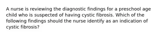 A nurse is reviewing the diagnostic findings for a preschool age child who is suspected of having cystic fibrosis. Which of the following findings should the nurse identify as an indication of cystic fibrosis?