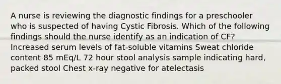 A nurse is reviewing the diagnostic findings for a preschooler who is suspected of having Cystic Fibrosis. Which of the following findings should the nurse identify as an indication of CF? Increased serum levels of fat-soluble vitamins Sweat chloride content 85 mEq/L 72 hour stool analysis sample indicating hard, packed stool Chest x-ray negative for atelectasis