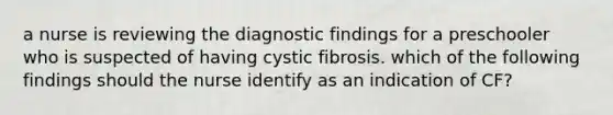 a nurse is reviewing the diagnostic findings for a preschooler who is suspected of having cystic fibrosis. which of the following findings should the nurse identify as an indication of CF?