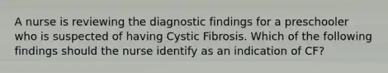 A nurse is reviewing the diagnostic findings for a preschooler who is suspected of having Cystic Fibrosis. Which of the following findings should the nurse identify as an indication of CF?