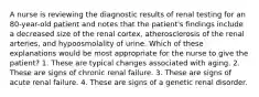 A nurse is reviewing the diagnostic results of renal testing for an 80-year-old patient and notes that the patient's findings include a decreased size of the renal cortex, atherosclerosis of the renal arteries, and hypoosmolality of urine. Which of these explanations would be most appropriate for the nurse to give the patient? 1. These are typical changes associated with aging. 2. These are signs of chronic renal failure. 3. These are signs of acute renal failure. 4. These are signs of a genetic renal disorder.