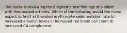 The nurse is reviewing the diagnostic test findings of a client with rheumatoid arthritis. Which of the following would the nurse expect to find? a) Elevated erythrocyte sedimentation rate b) Increased albumin levels c) Increased red blood cell count d) Increased C4 complement