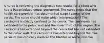 A nurse is reviewing the diagnostic test results for a client who had a Papanicolaou smear performed. The nurse notes that the health care provider has documented stage I cancer of the cervix. The nurse should make which interpretation? The carcinoma is strictly confined to the cervix. The carcinoma has extended to the pelvic wall and the lower third of the vagina. The carcinoma has extended beyond the cervix but has not extended to the pelvic wall. The carcinoma has extended beyond the true pelvis or has clinically involved the bladder or rectal mucosa.