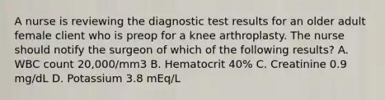 A nurse is reviewing the diagnostic test results for an older adult female client who is preop for a knee arthroplasty. The nurse should notify the surgeon of which of the following results? A. WBC count 20,000/mm3 B. Hematocrit 40% C. Creatinine 0.9 mg/dL D. Potassium 3.8 mEq/L