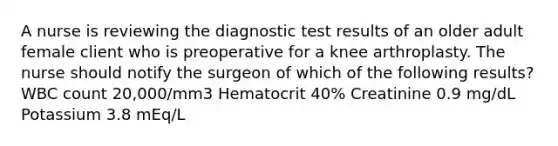 A nurse is reviewing the diagnostic test results of an older adult female client who is preoperative for a knee arthroplasty. The nurse should notify the surgeon of which of the following results? WBC count 20,000/mm3 Hematocrit 40% Creatinine 0.9 mg/dL Potassium 3.8 mEq/L