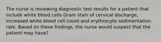 The nurse is reviewing diagnostic test results for a patient that include white blood cells Gram stain of cervical discharge, increased white blood cell count and erythrocyte sedimentation rate. Based on these findings, the nurse would suspect that the patient may have?