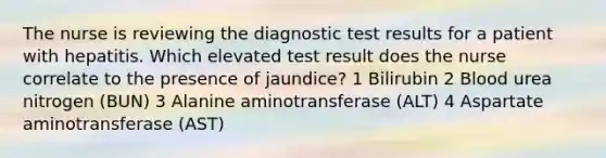 The nurse is reviewing the diagnostic test results for a patient with hepatitis. Which elevated test result does the nurse correlate to the presence of jaundice? 1 Bilirubin 2 Blood urea nitrogen (BUN) 3 Alanine aminotransferase (ALT) 4 Aspartate aminotransferase (AST)