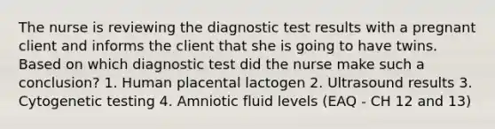 The nurse is reviewing the diagnostic test results with a pregnant client and informs the client that she is going to have twins. Based on which diagnostic test did the nurse make such a conclusion? 1. Human placental lactogen 2. Ultrasound results 3. Cytogenetic testing 4. Amniotic fluid levels (EAQ - CH 12 and 13)