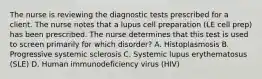 The nurse is reviewing the diagnostic tests prescribed for a client. The nurse notes that a lupus cell preparation (LE cell prep) has been prescribed. The nurse determines that this test is used to screen primarily for which disorder? A. Histoplasmosis B. Progressive systemic sclerosis C. Systemic lupus erythematosus (SLE) D. Human immunodeficiency virus (HIV)