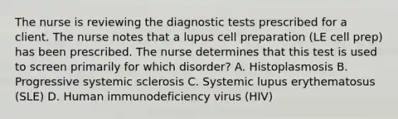 The nurse is reviewing the diagnostic tests prescribed for a client. The nurse notes that a lupus cell preparation (LE cell prep) has been prescribed. The nurse determines that this test is used to screen primarily for which disorder? A. Histoplasmosis B. Progressive systemic sclerosis C. Systemic lupus erythematosus (SLE) D. Human immunodeficiency virus (HIV)