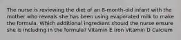 The nurse is reviewing the diet of an 8-month-old infant with the mother who reveals she has been using evaporated milk to make the formula. Which additional ingredient should the nurse ensure she is including in the formula? Vitamin E Iron Vitamin D Calcium