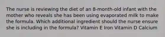 The nurse is reviewing the diet of an 8-month-old infant with the mother who reveals she has been using evaporated milk to make the formula. Which additional ingredient should the nurse ensure she is including in the formula? Vitamin E Iron Vitamin D Calcium