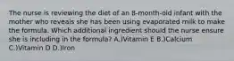 The nurse is reviewing the diet of an 8-month-old infant with the mother who reveals she has been using evaporated milk to make the formula. Which additional ingredient should the nurse ensure she is including in the formula? A.)Vitamin E B.)Calcium C.)Vitamin D D.)Iron