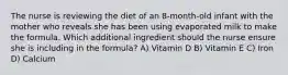 The nurse is reviewing the diet of an 8-month-old infant with the mother who reveals she has been using evaporated milk to make the formula. Which additional ingredient should the nurse ensure she is including in the formula? A) Vitamin D B) Vitamin E C) Iron D) Calcium