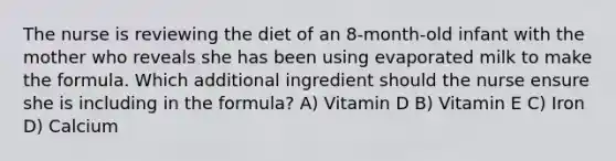 The nurse is reviewing the diet of an 8-month-old infant with the mother who reveals she has been using evaporated milk to make the formula. Which additional ingredient should the nurse ensure she is including in the formula? A) Vitamin D B) Vitamin E C) Iron D) Calcium