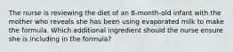 The nurse is reviewing the diet of an 8-month-old infant with the mother who reveals she has been using evaporated milk to make the formula. Which additional ingredient should the nurse ensure she is including in the formula?