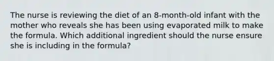 The nurse is reviewing the diet of an 8-month-old infant with the mother who reveals she has been using evaporated milk to make the formula. Which additional ingredient should the nurse ensure she is including in the formula?