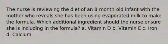 The nurse is reviewing the diet of an 8-month-old infant with the mother who reveals she has been using evaporated milk to make the formula. Which additional ingredient should the nurse ensure she is including in the formula? a. Vitamin D b. Vitamin E c. Iron d. Calcium