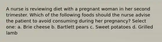 A nurse is reviewing diet with a pregnant woman in her second trimester. Which of the following foods should the nurse advise the patient to avoid consuming during her pregnancy? Select one: a. Brie cheese b. Bartlett pears c. Sweet potatoes d. Grilled lamb