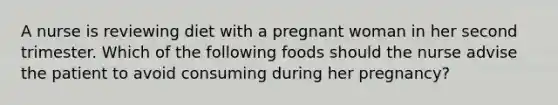 A nurse is reviewing diet with a pregnant woman in her second trimester. Which of the following foods should the nurse advise the patient to avoid consuming during her pregnancy?