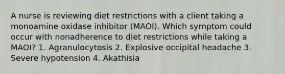 A nurse is reviewing diet restrictions with a client taking a monoamine oxidase inhibitor (MAOI). Which symptom could occur with nonadherence to diet restrictions while taking a MAOI? 1. Agranulocytosis 2. Explosive occipital headache 3. Severe hypotension 4. Akathisia