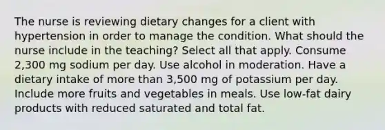 The nurse is reviewing dietary changes for a client with hypertension in order to manage the condition. What should the nurse include in the teaching? Select all that apply. Consume 2,300 mg sodium per day. Use alcohol in moderation. Have a dietary intake of <a href='https://www.questionai.com/knowledge/keWHlEPx42-more-than' class='anchor-knowledge'>more than</a> 3,500 mg of potassium per day. Include more fruits and vegetables in meals. Use low-fat dairy products with reduced saturated and total fat.