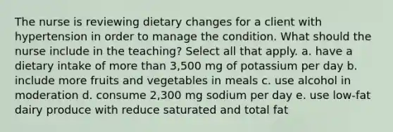 The nurse is reviewing dietary changes for a client with hypertension in order to manage the condition. What should the nurse include in the teaching? Select all that apply. a. have a dietary intake of more than 3,500 mg of potassium per day b. include more fruits and vegetables in meals c. use alcohol in moderation d. consume 2,300 mg sodium per day e. use low-fat dairy produce with reduce saturated and total fat