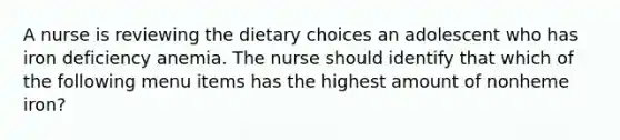 A nurse is reviewing the dietary choices an adolescent who has iron deficiency anemia. The nurse should identify that which of the following menu items has the highest amount of nonheme iron?