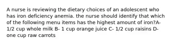 A nurse is reviewing the dietary choices of an adolescent who has iron deficiency anemia. the nurse should identify that which of the following menu items has the highest amount of iron?A- 1/2 cup whole milk B- 1 cup orange juice C- 1/2 cup raisins D- one cup raw carrots