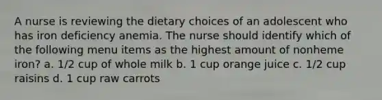 A nurse is reviewing the dietary choices of an adolescent who has iron deficiency anemia. The nurse should identify which of the following menu items as the highest amount of nonheme iron? a. 1/2 cup of whole milk b. 1 cup orange juice c. 1/2 cup raisins d. 1 cup raw carrots