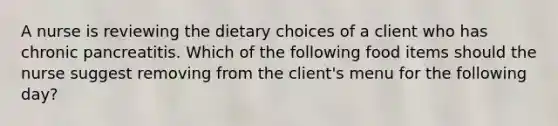 A nurse is reviewing the dietary choices of a client who has chronic pancreatitis. Which of the following food items should the nurse suggest removing from the client's menu for the following day?